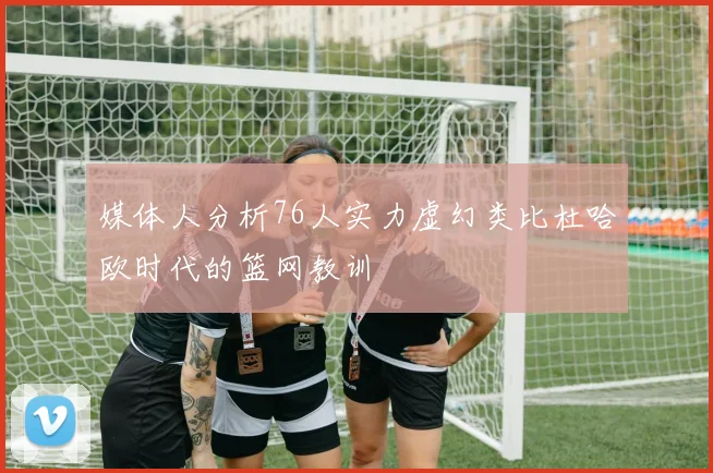 媒体人分析76人实力虚幻类比杜哈欧时代的篮网教训